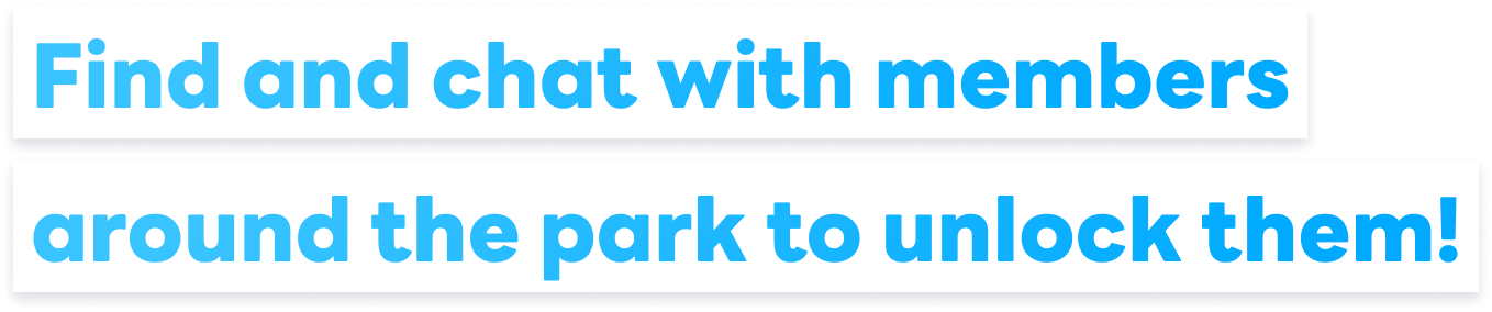 Find and chat with members around the park to unlock them!